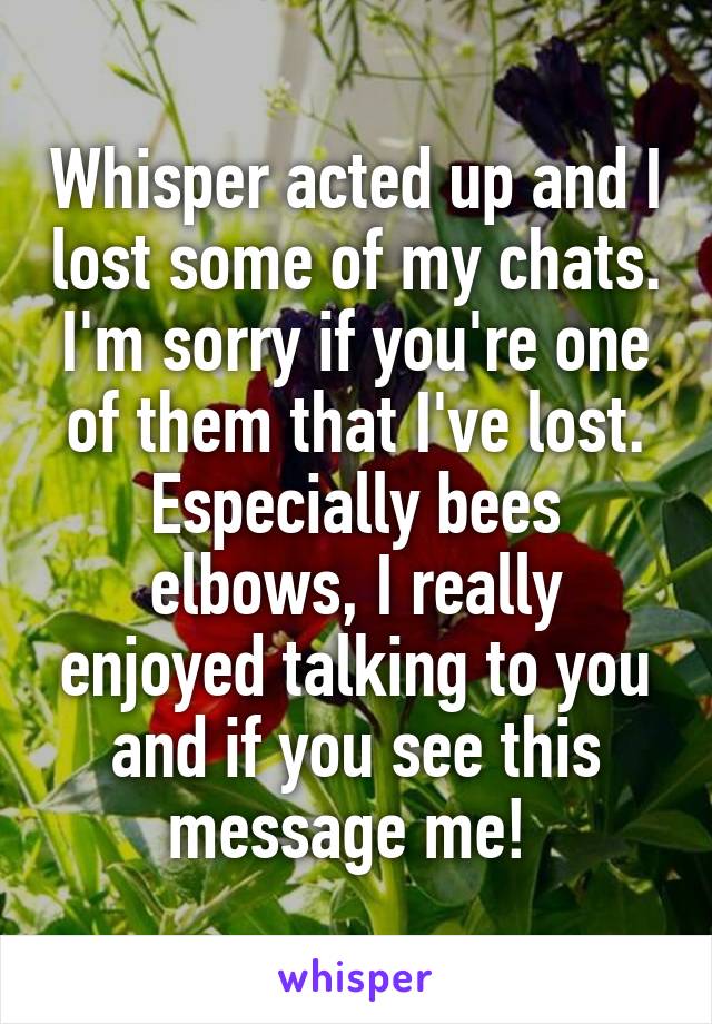Whisper acted up and I lost some of my chats. I'm sorry if you're one of them that I've lost. Especially bees elbows, I really enjoyed talking to you and if you see this message me! 