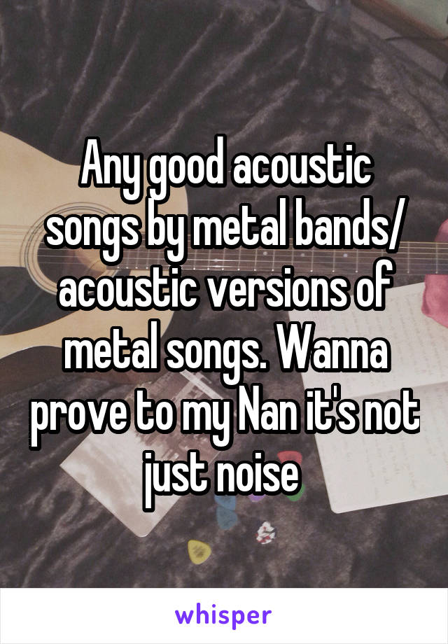 Any good acoustic songs by metal bands/ acoustic versions of metal songs. Wanna prove to my Nan it's not just noise 