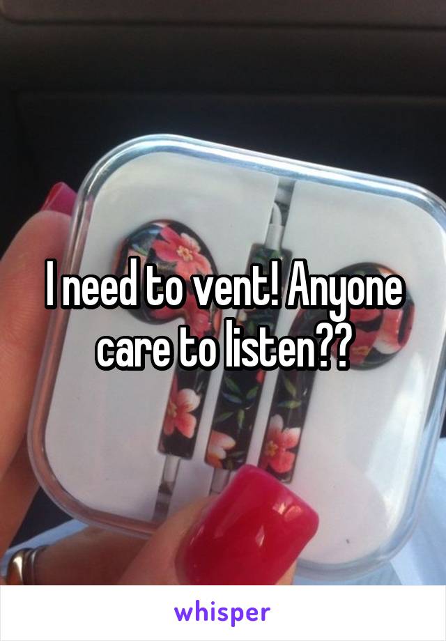 I need to vent! Anyone care to listen??