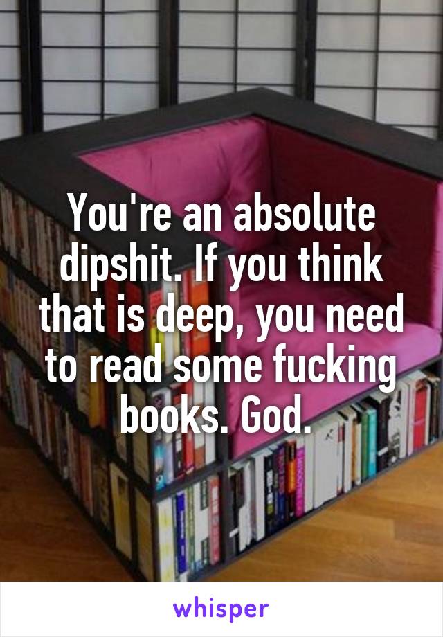 You're an absolute dipshit. If you think that is deep, you need to read some fucking books. God. 