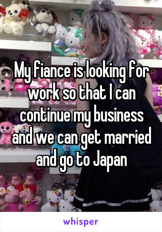 My fiance is looking for work so that I can continue my business and we can get married and go to Japan