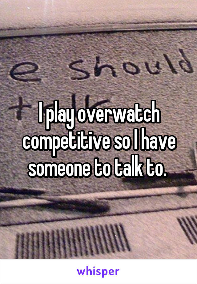 I play overwatch competitive so I have someone to talk to. 