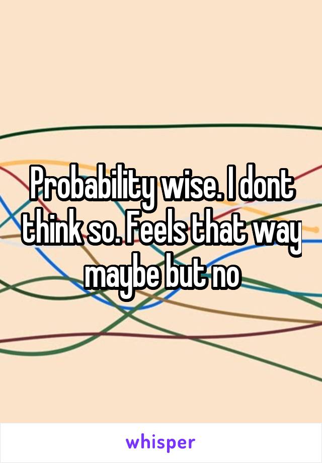 Probability wise. I dont think so. Feels that way maybe but no