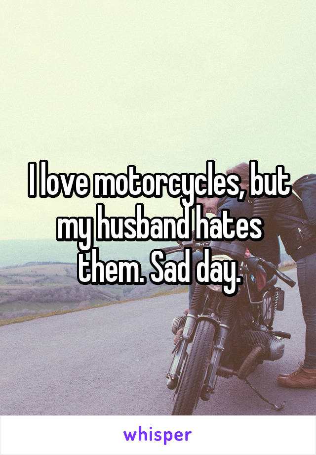 I love motorcycles, but my husband hates them. Sad day.