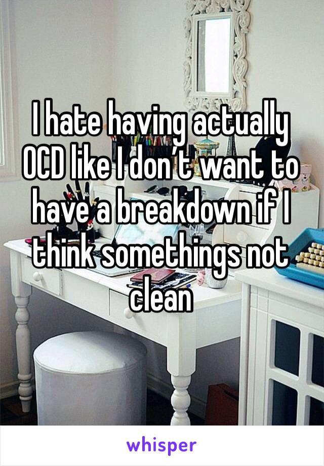 I hate having actually OCD like I don’t want to have a breakdown if I think somethings not clean 
