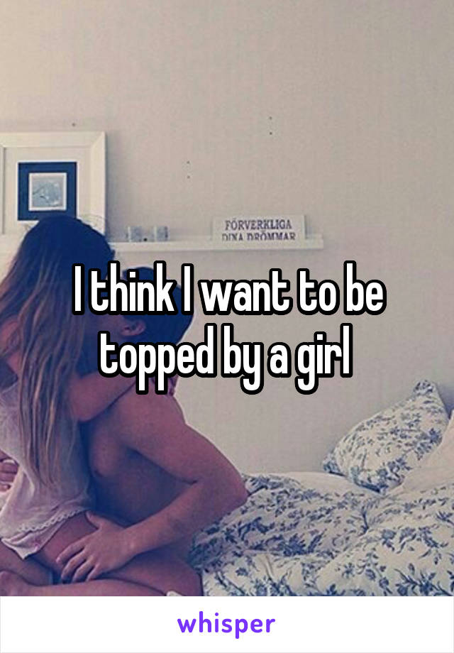 I think I want to be topped by a girl 