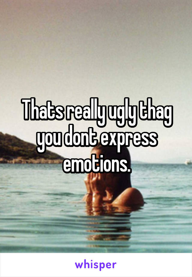 Thats really ugly thag you dont express emotions.