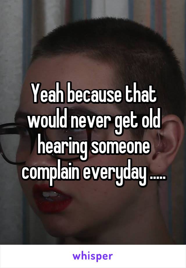 Yeah because that would never get old hearing someone complain everyday .....