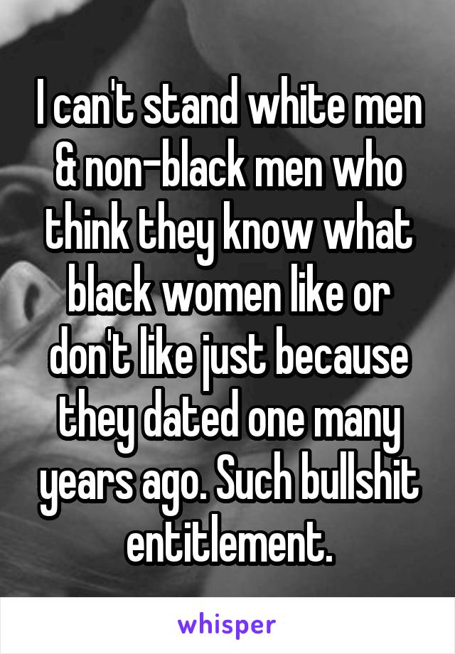 I can't stand white men & non-black men who think they know what black women like or don't like just because they dated one many years ago. Such bullshit entitlement.
