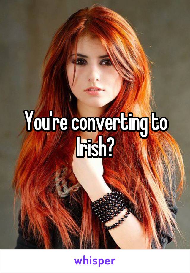 You're converting to Irish?