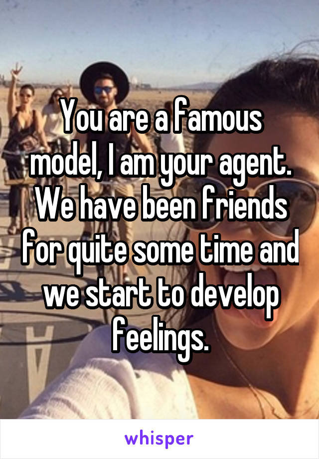 You are a famous model, I am your agent. We have been friends for quite some time and we start to develop feelings.