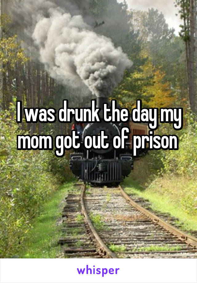 I was drunk the day my mom got out of prison 
