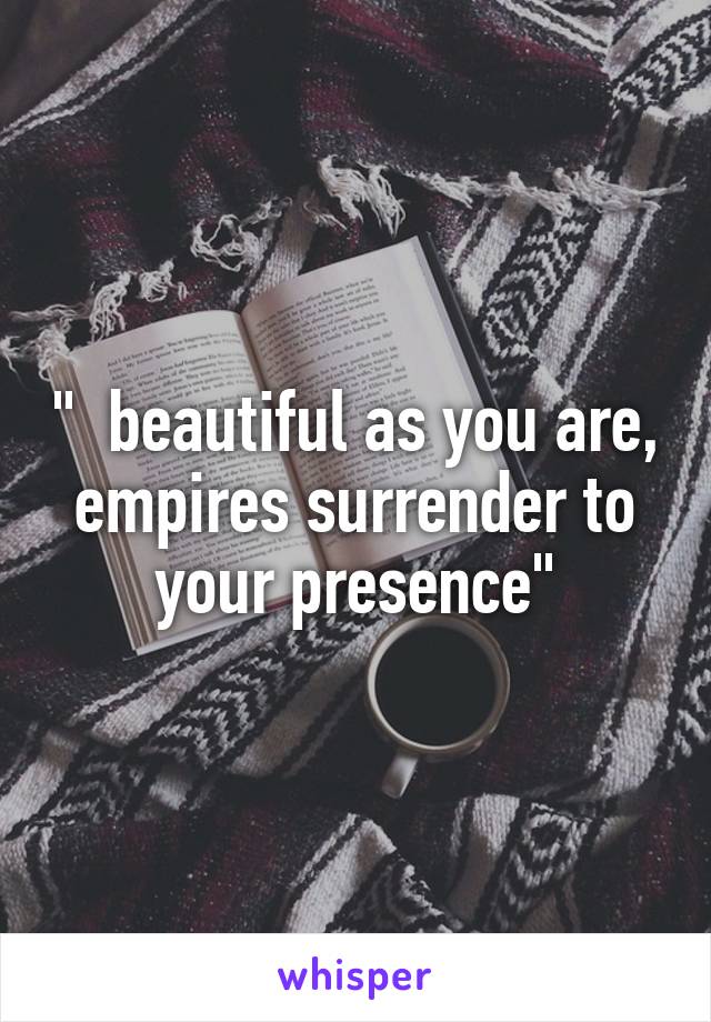 "  beautiful as you are, empires surrender to your presence"