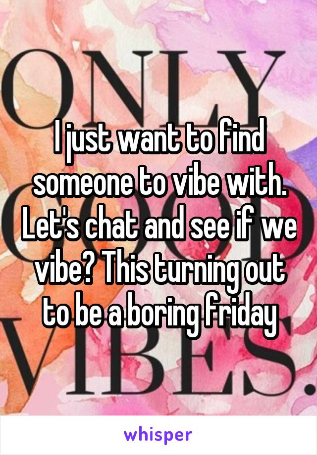 I just want to find someone to vibe with. Let's chat and see if we vibe? This turning out to be a boring friday