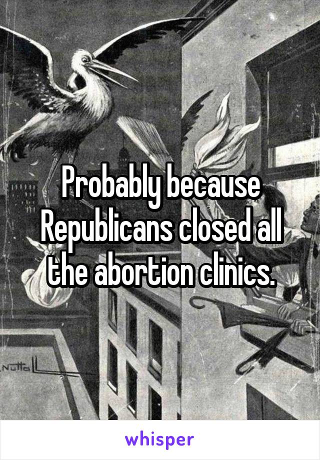 Probably because Republicans closed all the abortion clinics.