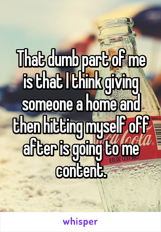 That dumb part of me is that I think giving someone a home and then hitting myself off after is going to me content.