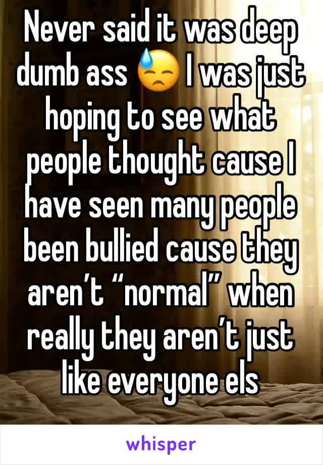 Never said it was deep dumb ass 😓 I was just hoping to see what people thought cause I have seen many people been bullied cause they aren’t “normal” when really they aren’t just like everyone els