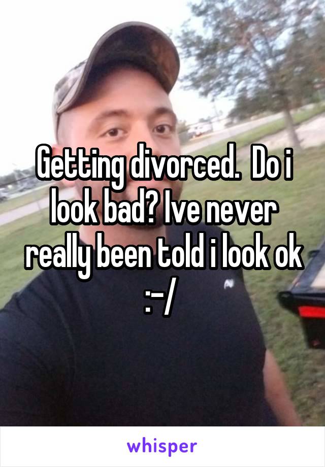 Getting divorced.  Do i look bad? Ive never really been told i look ok :-/ 