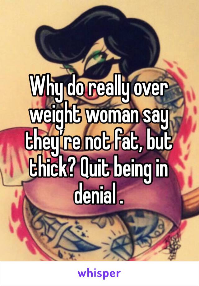 Why do really over weight woman say they’re not fat, but thick? Quit being in denial . 