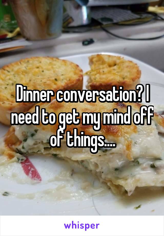 Dinner conversation? I need to get my mind off of things....