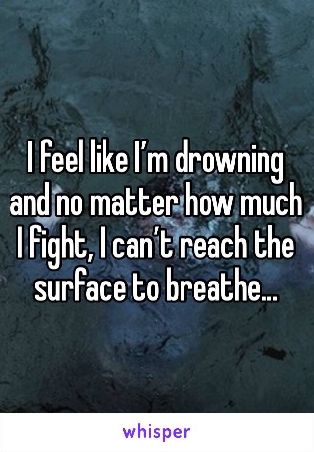 I feel like I’m drowning and no matter how much I fight, I can’t reach the surface to breathe... 