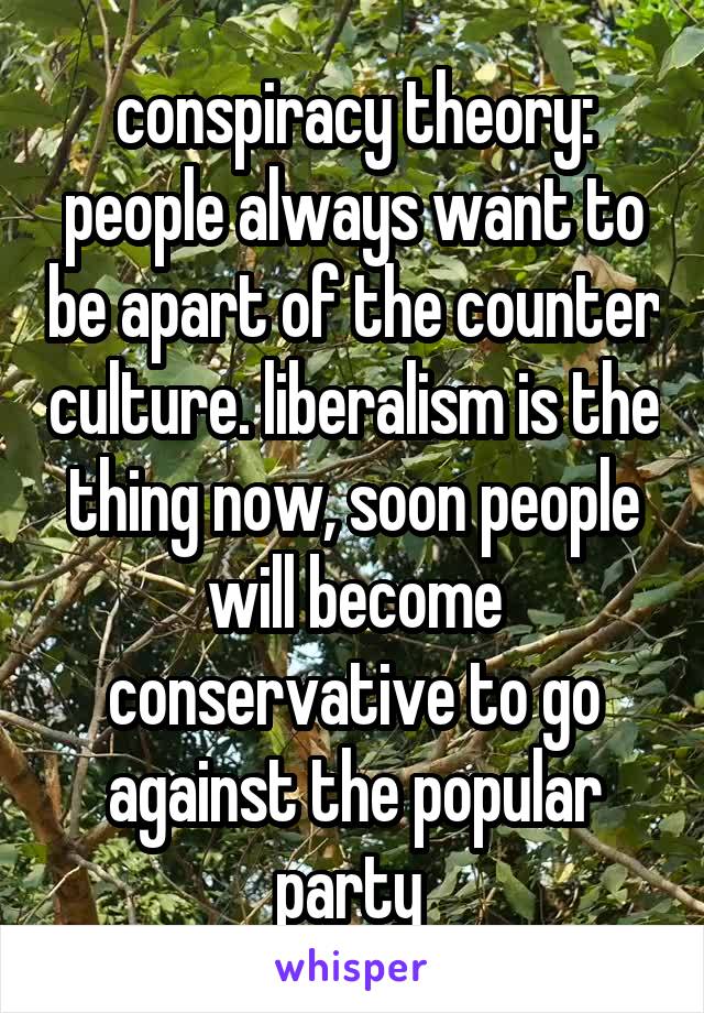 conspiracy theory: people always want to be apart of the counter culture. liberalism is the thing now, soon people will become conservative to go against the popular party 