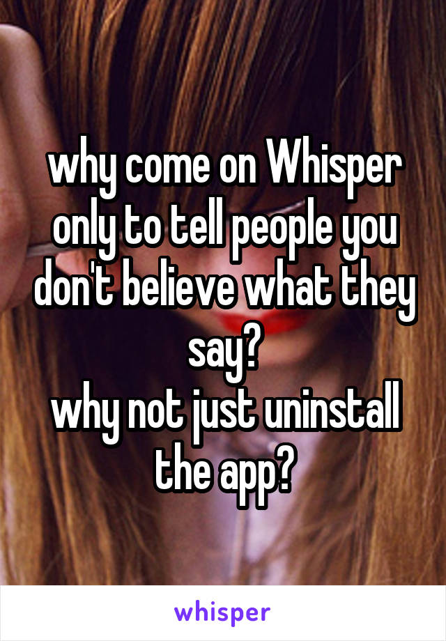 why come on Whisper only to tell people you don't believe what they say?
why not just uninstall the app?