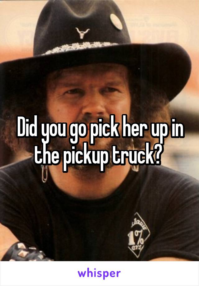 Did you go pick her up in the pickup truck? 