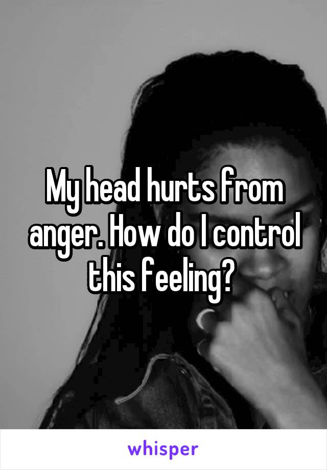 My head hurts from anger. How do I control this feeling? 
