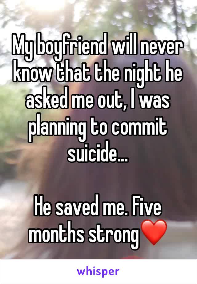 My boyfriend will never know that the night he asked me out, I was planning to commit suicide...

He saved me. Five months strong❤️