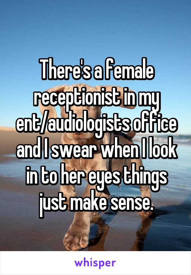 There's a female receptionist in my ent/audiologists office and I swear when I look in to her eyes things just make sense.