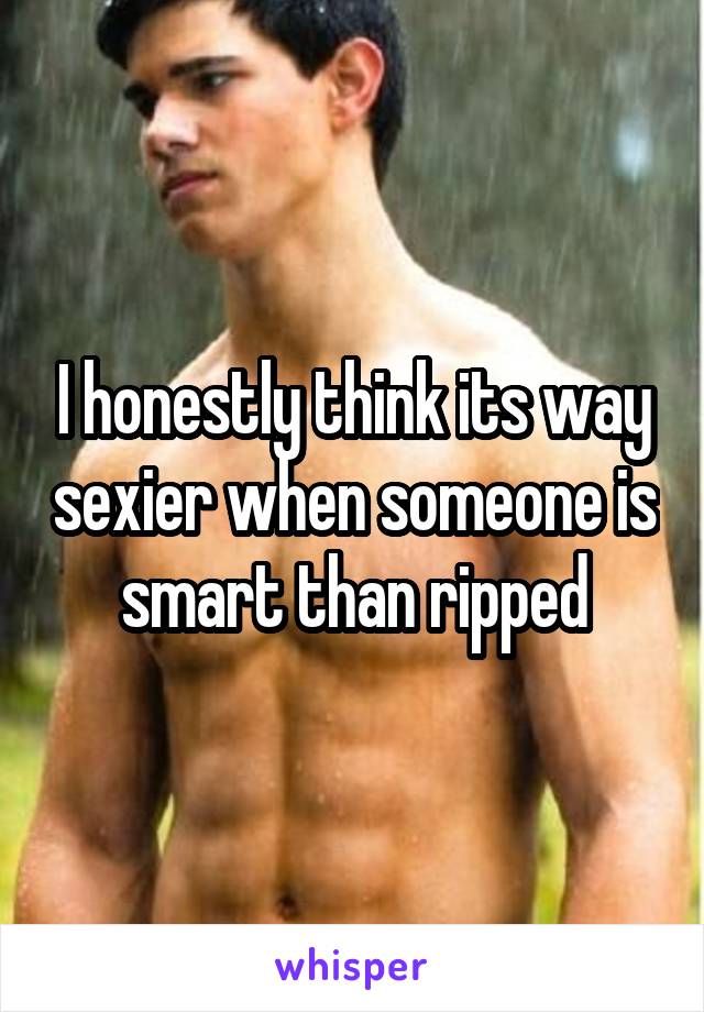 I honestly think its way sexier when someone is smart than ripped
