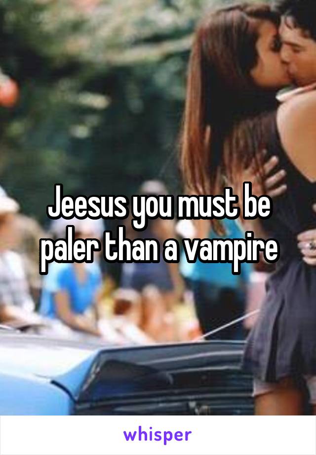 Jeesus you must be paler than a vampire