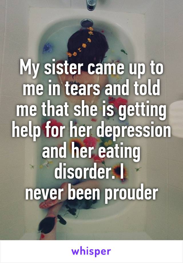 My sister came up to me in tears and told me that she is getting help for her depression and her eating disorder. I 
never been prouder