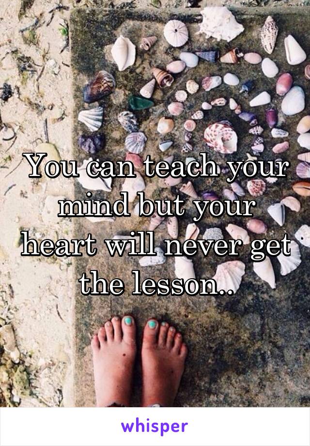 You can teach your mind but your heart will never get the lesson..