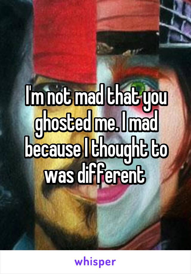 I'm not mad that you ghosted me. I mad because I thought to was different 