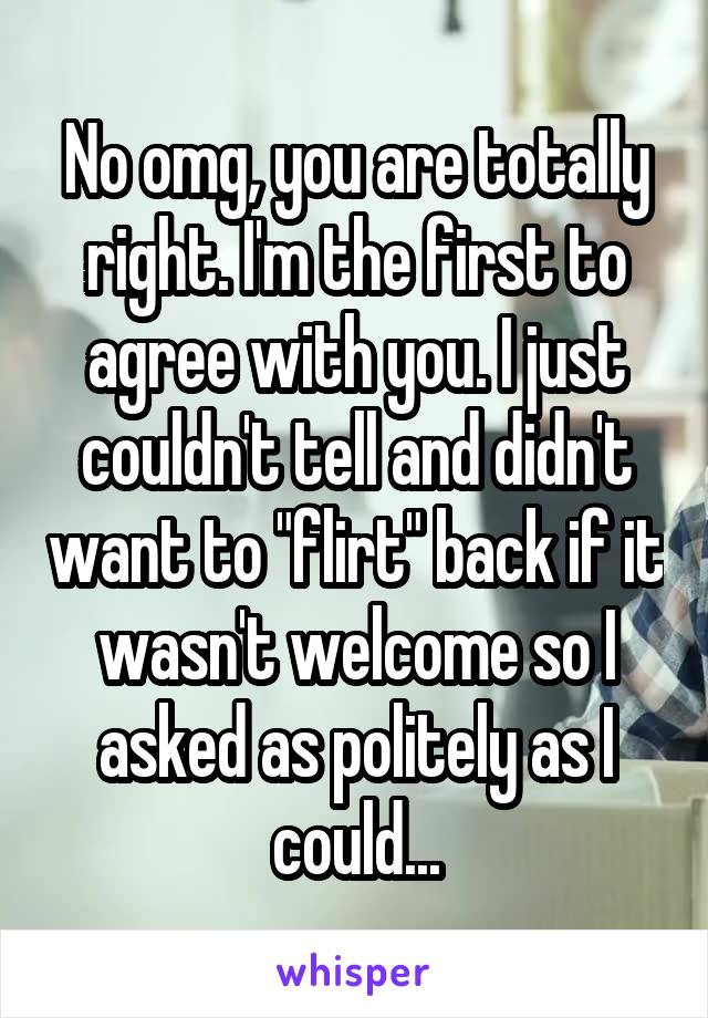 No omg, you are totally right. I'm the first to agree with you. I just couldn't tell and didn't want to "flirt" back if it wasn't welcome so I asked as politely as I could...