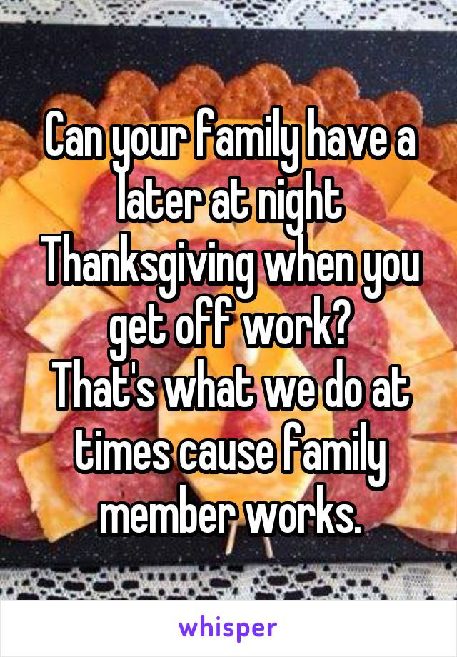 Can your family have a later at night Thanksgiving when you get off work?
That's what we do at times cause family member works.