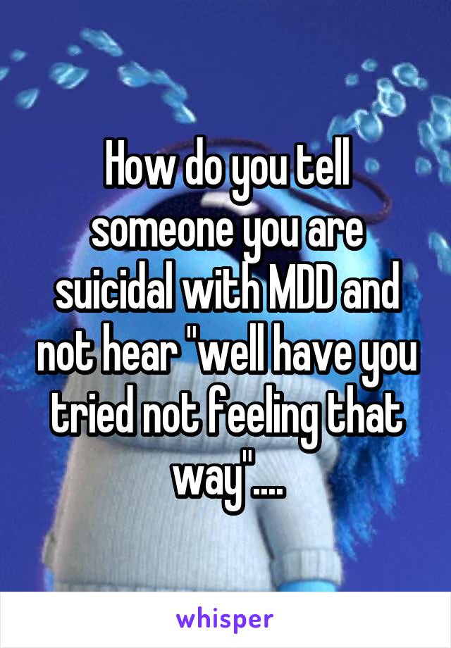 How do you tell someone you are suicidal with MDD and not hear "well have you tried not feeling that way"....
