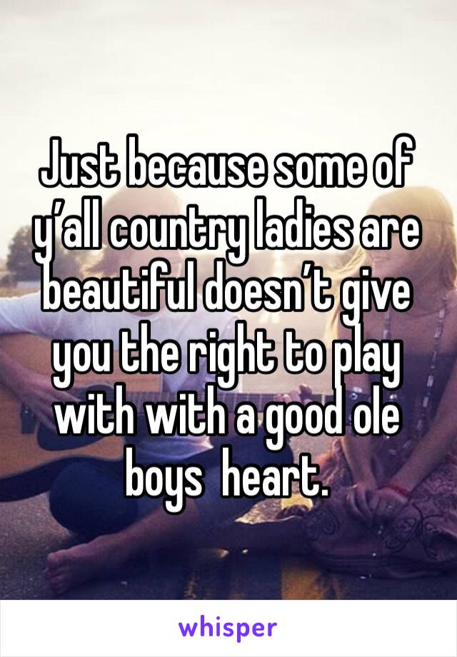 Just because some of y’all country ladies are beautiful doesn’t give you the right to play with with a good ole boys  heart. 