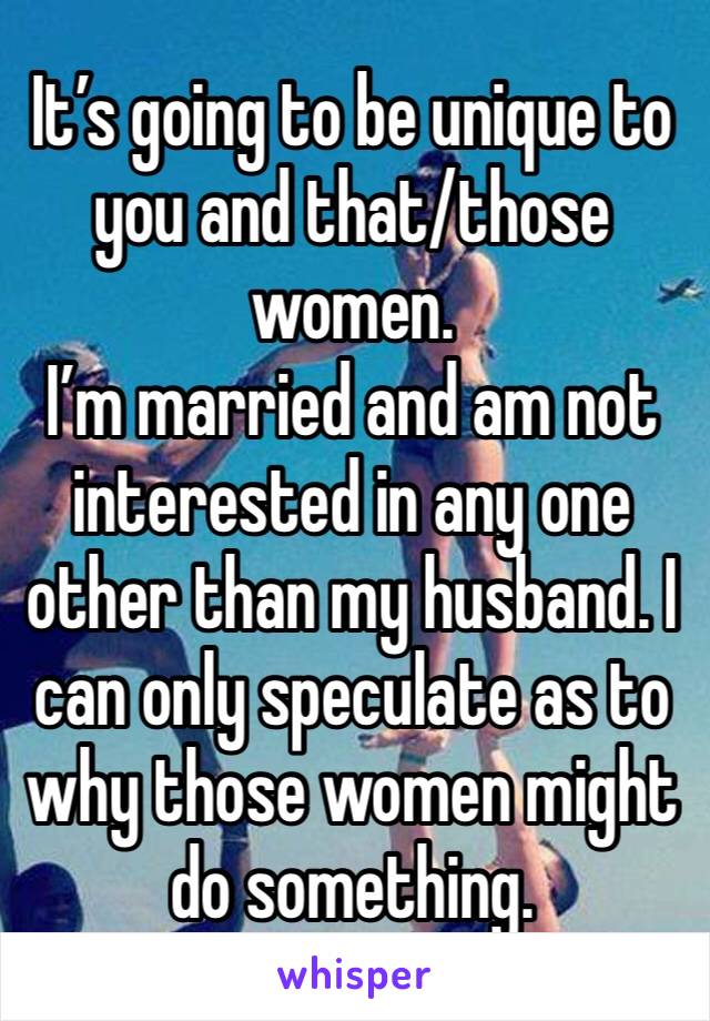 It’s going to be unique to you and that/those women. 
I’m married and am not interested in any one other than my husband. I can only speculate as to why those women might do something.