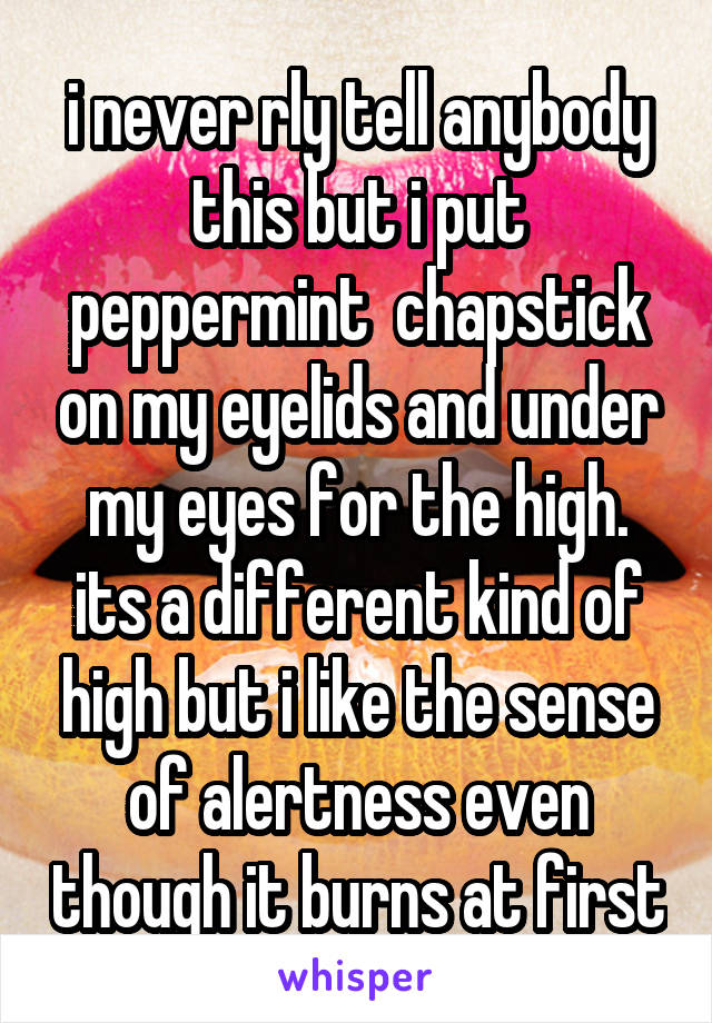 i never rly tell anybody this but i put peppermint  chapstick on my eyelids and under my eyes for the high. its a different kind of high but i like the sense of alertness even though it burns at first