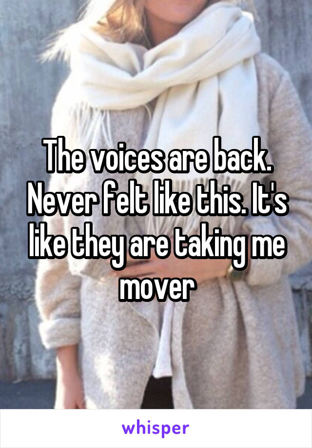 The voices are back. Never felt like this. It's like they are taking me mover