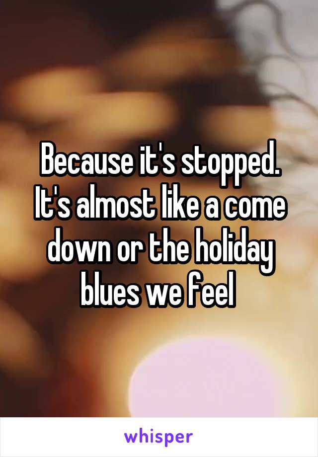 Because it's stopped. It's almost like a come down or the holiday blues we feel 