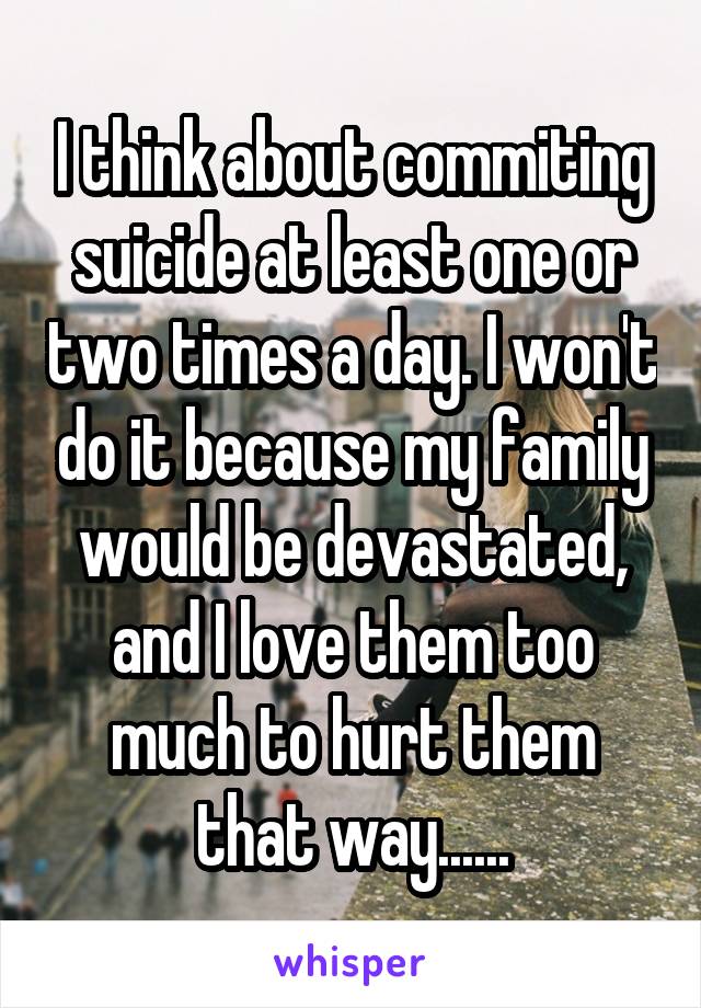 I think about commiting suicide at least one or two times a day. I won't do it because my family would be devastated, and I love them too much to hurt them that way......