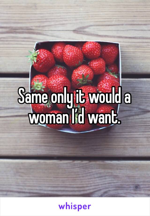 Same only it would a woman I’d want. 