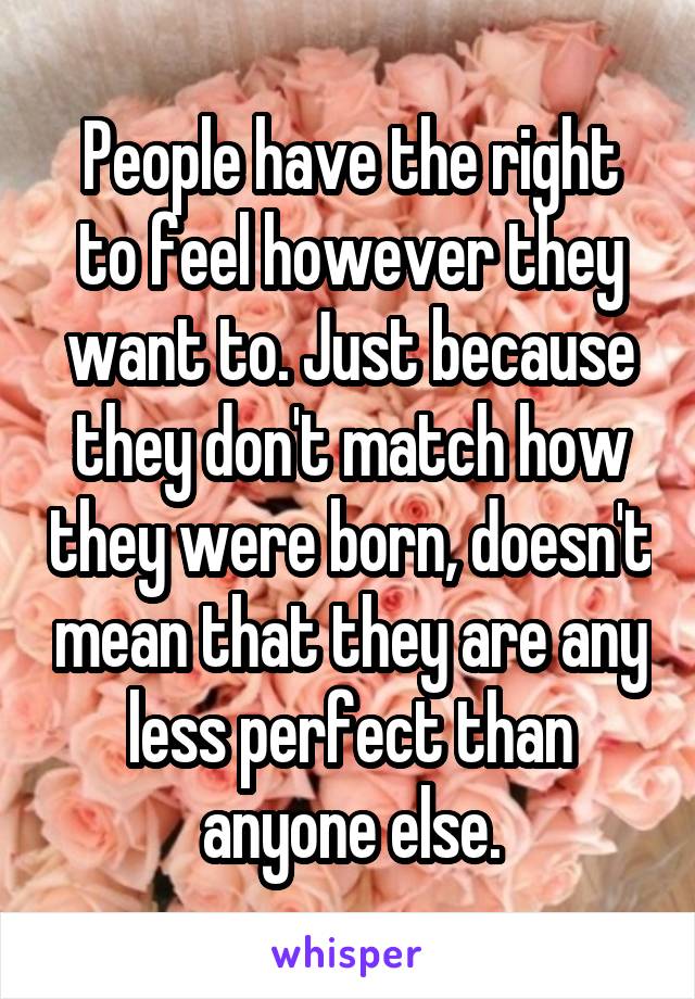 People have the right to feel however they want to. Just because they don't match how they were born, doesn't mean that they are any less perfect than anyone else.