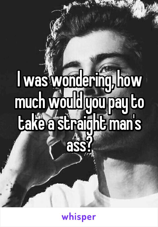 I was wondering, how much would you pay to take a straight man's ass?