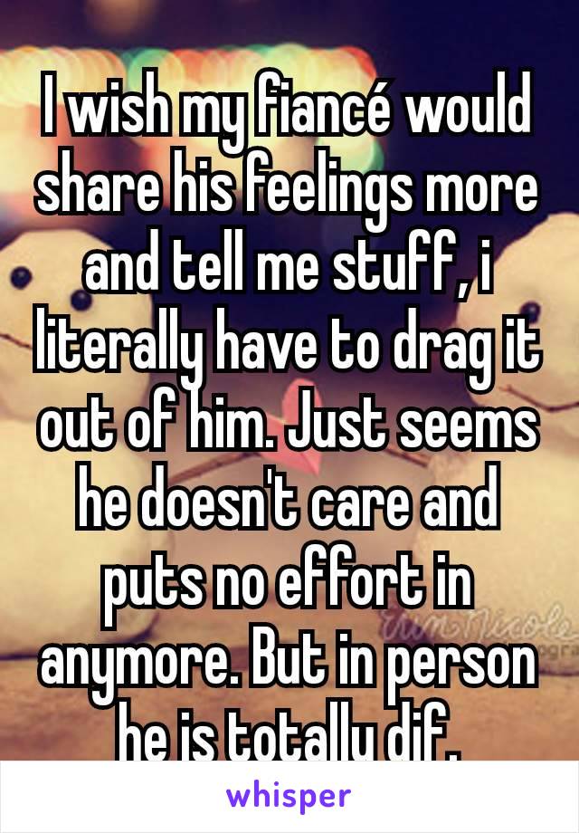I wish my fiancé would share his feelings more and tell me stuff, i literally have to drag it out of him. Just seems he doesn't care and puts no effort in anymore. But in person he is totally dif.