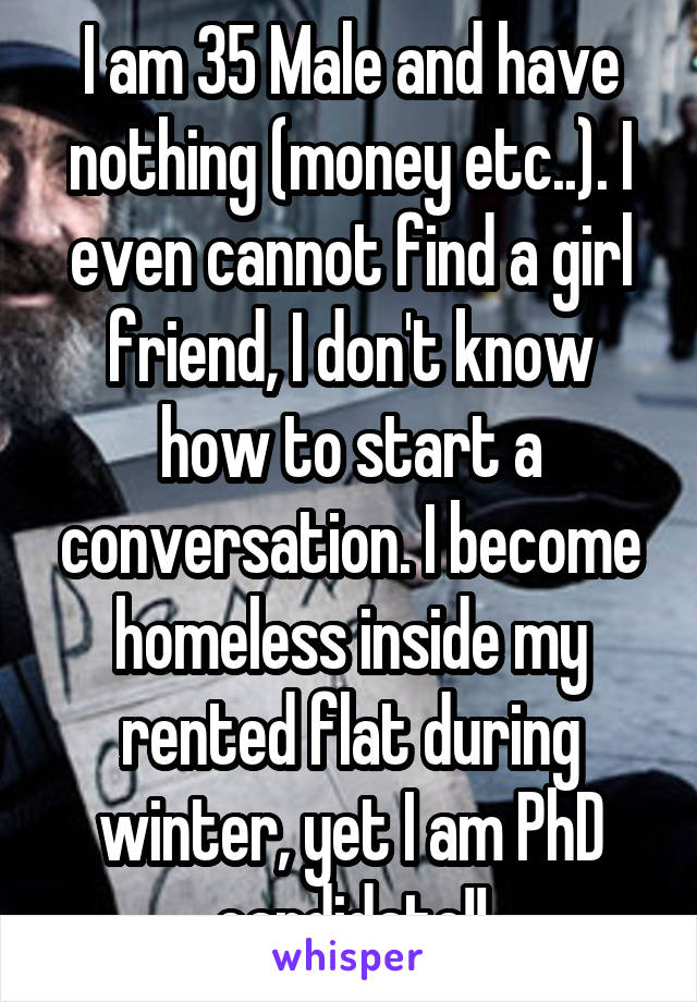 I am 35 Male and have nothing (money etc..). I even cannot find a girl friend, I don't know how to start a conversation. I become homeless inside my rented flat during winter, yet I am PhD candidate!!